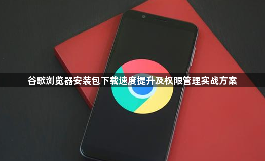 谷歌浏览器安装包下载速度提升及权限管理实战方案1