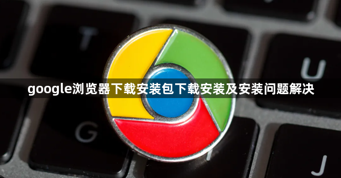 google浏览器下载安装包下载安装及安装问题解决1