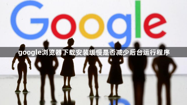 google浏览器下载安装缓慢是否减少后台运行程序1