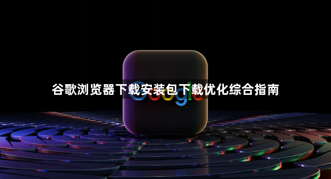 谷歌浏览器下载安装包下载优化综合指南1