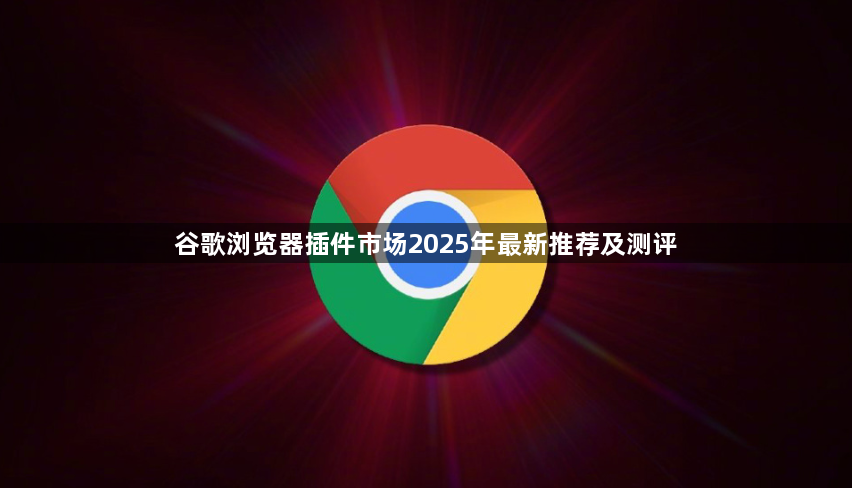 谷歌浏览器插件市场2025年最新推荐及测评1