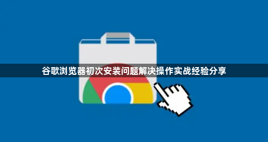 谷歌浏览器初次安装问题解决操作实战经验分享1