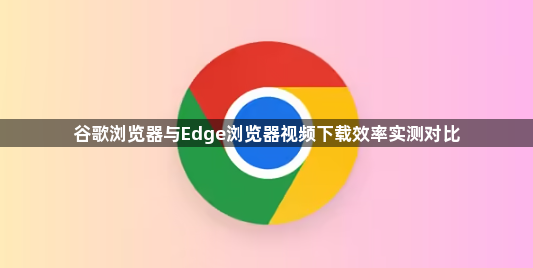 谷歌浏览器与Edge浏览器视频下载效率实测对比1