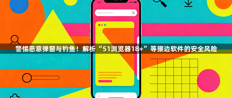 警惕恶意弹窗与钓鱼！解析“51浏览器18+”等擦边软件的安全风险1