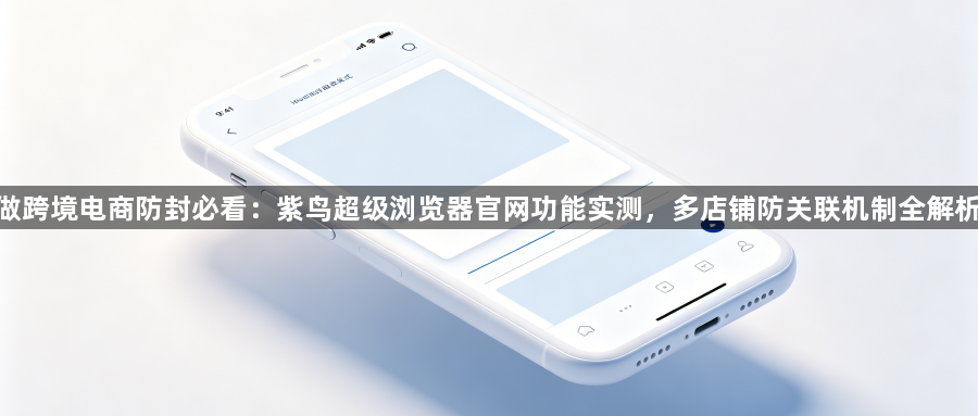 做跨境电商防封必看:紫鸟超级浏览器官网功能实测,多店铺防关联机制全解析1