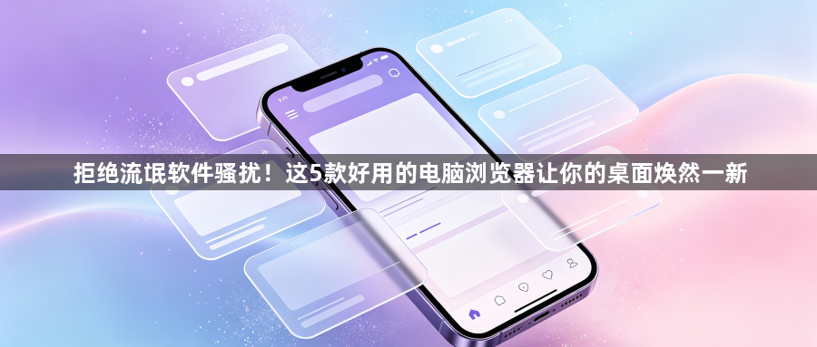 拒绝流氓软件骚扰!这5款好用的电脑浏览器让你的桌面焕然一新1